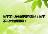 孩子不礼貌如何引导家长（孩子不礼貌如何引导）
