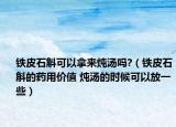 铁皮石斛可以拿来炖汤吗?（铁皮石斛的药用价值 炖汤的时候可以放一些）