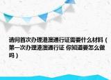 请问首次办理港澳通行证需要什么材料（第一次办理港澳通行证 你知道要怎么做吗）
