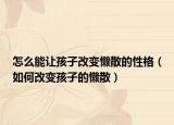 怎么能让孩子改变懒散的性格（如何改变孩子的懒散）
