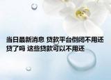 当日最新消息 贷款平台倒闭不用还贷了吗 这些贷款可以不用还