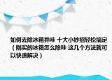 如何去除冰箱异味 十大小妙招轻松搞定（刚买的冰箱怎么除味 这几个方法就可以快速解决）