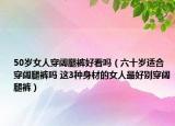 50岁女人穿阔腿裤好看吗（六十岁适合穿阔腿裤吗 这3种身材的女人最好别穿阔腿裤）
