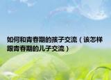 如何和青春期的孩子交流（该怎样跟青春期的儿子交流）