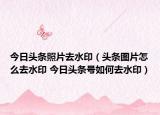 今日头条照片去水印（头条图片怎么去水印 今日头条号如何去水印）