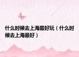 什么时候去上海最好玩（什么时候去上海最好）