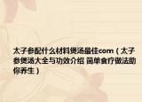 太子参配什么材料煲汤最佳com（太子参煲汤大全与功效介绍 简单食疗做法助你养生）