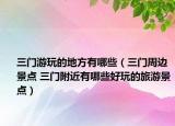 三门游玩的地方有哪些（三门周边景点 三门附近有哪些好玩的旅游景点）