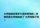 大乔嫁给孙策多久后孙策死的（孙策死后大乔嫁给谁了 大乔改嫁了吗）