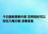 今日最新更新内容 花呗同时可以存在几笔分期 请看答案