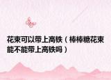 花束可以带上高铁（棒棒糖花束能不能带上高铁吗）