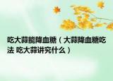 吃大蒜能降血糖（大蒜降血糖吃法 吃大蒜讲究什么）