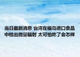 当日最新消息 台湾在福岛进口食品中检出微量辐射 太可怕吃了会怎样