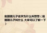赵丽颖儿子名字为什么叫想想（赵丽颖儿子叫什么 大家可以了解一下）