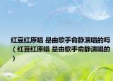 红豆红原唱 是由歌手俞静演唱的吗（红豆红原唱 是由歌手俞静演唱的）
