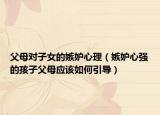 父母对子女的嫉妒心理（嫉妒心强的孩子父母应该如何引导）