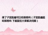 得了子宫肌瘤可以吃核桃吗（子宫肌瘤能吃核桃吗 下面就给大家解决问题）