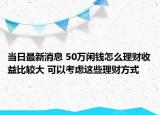 当日最新消息 50万闲钱怎么理财收益比较大 可以考虑这些理财方式