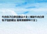 牛肉包子白菜馅做法大全（揭秘牛肉白菜包子馅的做法 简单滑嫩鲜味十足）