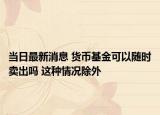 当日最新消息 货币基金可以随时卖出吗 这种情况除外