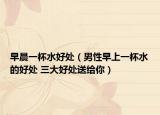 早晨一杯水好处（男性早上一杯水的好处 三大好处送给你）