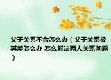 父子关系不合怎么办（父子关系极其差怎么办 怎么解决两人关系问题）
