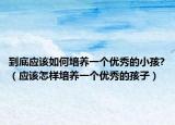 到底应该如何培养一个优秀的小孩?（应该怎样培养一个优秀的孩子）