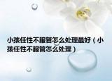 小孩任性不服管怎么处理最好（小孩任性不服管怎么处理）