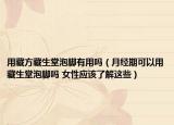 用藏方藏生堂泡脚有用吗（月经期可以用藏生堂泡脚吗 女性应该了解这些）
