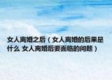 女人离婚之后（女人离婚的后果是什么 女人离婚后要面临的问题）