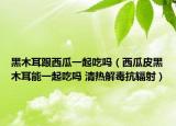 黑木耳跟西瓜一起吃吗（西瓜皮黑木耳能一起吃吗 清热解毒抗辐射）