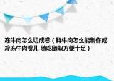 冻牛肉怎么切成卷（鲜牛肉怎么能制作成冷冻牛肉卷儿 随吃随取方便十足）