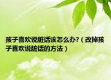 孩子喜欢说脏话该怎么办?（改掉孩子喜欢说脏话的方法）