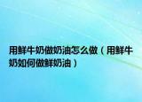用鲜牛奶做奶油怎么做（用鲜牛奶如何做鲜奶油）
