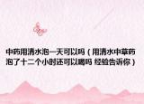 中药用清水泡一天可以吗（用清水中草药泡了十二个小时还可以喝吗 经验告诉你）