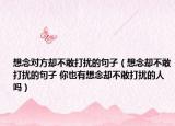 想念对方却不敢打扰的句子（想念却不敢打扰的句子 你也有想念却不敢打扰的人吗）