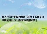 每天用艾叶泡脚的好处与坏处（长期艾叶泡脚的坏处 这样做可以增强体质）