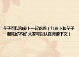 芋子可以和萝卜一起吃吗（红萝卜和芋子一起吃好不好 大家可以认真阅读下文）