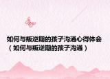 如何与叛逆期的孩子沟通心得体会（如何与叛逆期的孩子沟通）