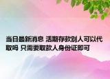 当日最新消息 活期存款别人可以代取吗 只需要取款人身份证即可