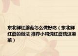 东北鲜红蘑菇怎么做好吃（东北鲜红蘑的做法 推荐小鸡炖红蘑菇这道菜）