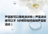 芦荟胶可以用来消炎吗（芦荟消炎症可以不 3步教你如何自制芦荟胶消炎）