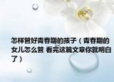 怎样管好青春期的孩子（青春期的女儿怎么管 看完这篇文章你就明白了）