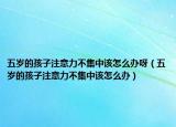五岁的孩子注意力不集中该怎么办呀（五岁的孩子注意力不集中该怎么办）