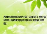 西红柿鸡蛋能和金针菇一起吃吗（西红柿和金针菇鸭蛋同时吃可以吗 答案在这里哦）