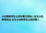 小白鞋鞋带怎么系好看又时尚（女生小白鞋带系法 女生小白鞋带怎么系好看）