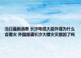 当日最新消息 长沙电信大厦外墙为什么会着火 外国报道长沙大楼火灾原因了吗