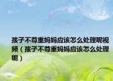 孩子不尊重妈妈应该怎么处理呢视频（孩子不尊重妈妈应该怎么处理呢）