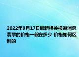 2022年9月17日最新相关报道消息 翡翠的价格一般在多少 价格如何区别的