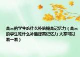 高三的学生吃什么补脑提高记忆力（高三的学生吃什么补脑提高记忆力 大家可以看一看）